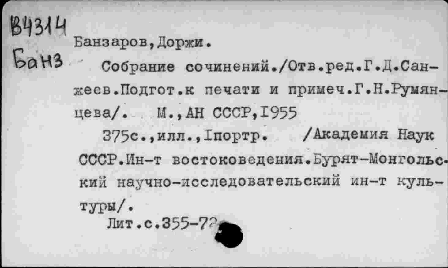 ﻿
Банз аров,Доржи.
Собрание со чин е ний./От в.ре д.Г•Д.Сан-жеев.Подгот.к печати и примеч.Г.Н.Румянцева/. М.,АН СССР,1955
375с.,илл.,1портр. /Академия Наук СССР.Ин-т востоковедения.Бурят-Монгольский научно-исследовательский ин-т культуры/.
Лит. с.355-7^^